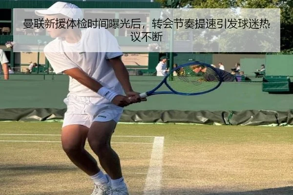 曼联新援体检时间曝光后，转会节奏提速引发球迷热议不断 - ygrbuyu
